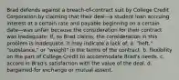 Brad defends against a breach-of-contract suit by College Credit Corporation by claiming that their deal—a student loan accruing interest at a certain rate and payable beginning on a certain date—was unfair because the consideration for their contract was inadequate. If, as Brad claims, the consideration in this problem is inadequate, it may indicate a lack of: a. "heft," "substance," or "weight" in the terms of the contract. b. flexibility on the part of College Credit to accommodate Brad's needs. c. accord in Brad's satisfaction with the value of the deal. d. bargained-for exchange or mutual assent.