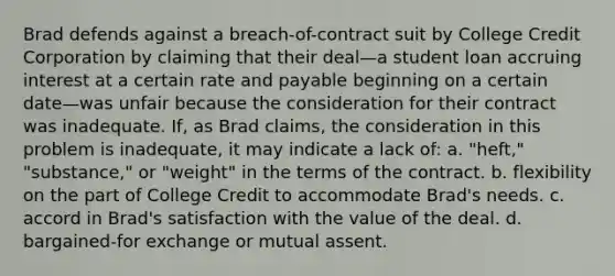 Brad defends against a breach-of-contract suit by College Credit Corporation by claiming that their deal—a student loan accruing interest at a certain rate and payable beginning on a certain date—was unfair because the consideration for their contract was inadequate. If, as Brad claims, the consideration in this problem is inadequate, it may indicate a lack of: a. "heft," "substance," or "weight" in the terms of the contract. b. flexibility on the part of College Credit to accommodate Brad's needs. c. accord in Brad's satisfaction with the value of the deal. d. bargained-for exchange or mutual assent.