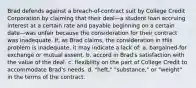 Brad defends against a breach-of-contract suit by College Credit Corporation by claiming that their deal—a student loan accruing interest at a certain rate and payable beginning on a certain date—was unfair because the consideration for their contract was inadequate. If, as Brad claims, the consideration in this problem is inadequate, it may indicate a lack of: a. bargained-for exchange or mutual assent. b. accord in Brad's satisfaction with the value of the deal. c. flexibility on the part of College Credit to accommodate Brad's needs. d. "heft," "substance," or "weight" in the terms of the contract.