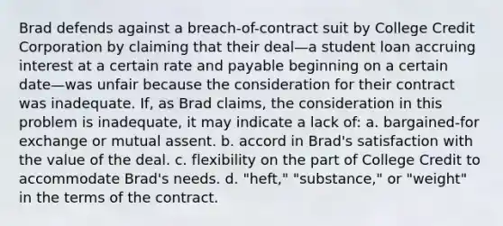 Brad defends against a breach-of-contract suit by College Credit Corporation by claiming that their deal—a student loan accruing interest at a certain rate and payable beginning on a certain date—was unfair because the consideration for their contract was inadequate. If, as Brad claims, the consideration in this problem is inadequate, it may indicate a lack of: a. bargained-for exchange or mutual assent. b. accord in Brad's satisfaction with the value of the deal. c. flexibility on the part of College Credit to accommodate Brad's needs. d. "heft," "substance," or "weight" in the terms of the contract.