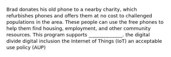 Brad donates his old phone to a nearby charity, which refurbishes phones and offers them at no cost to challenged populations in the area. These people can use the free phones to help them find housing, employment, and other community resources. This program supports ______________. the digital divide digital inclusion the Internet of Things (IoT) an acceptable use policy (AUP)