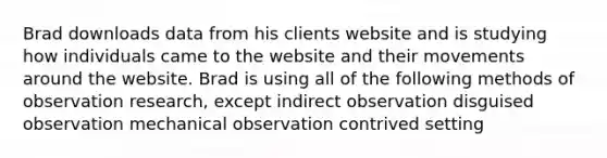 Brad downloads data from his clients website and is studying how individuals came to the website and their movements around the website. Brad is using all of the following methods of observation research, except indirect observation disguised observation mechanical observation contrived setting