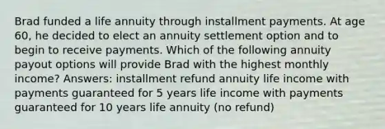 Brad funded a life annuity through installment payments. At age 60, he decided to elect an annuity settlement option and to begin to receive payments. Which of the following annuity payout options will provide Brad with the highest monthly income? Answers: installment refund annuity life income with payments guaranteed for 5 years life income with payments guaranteed for 10 years life annuity (no refund)