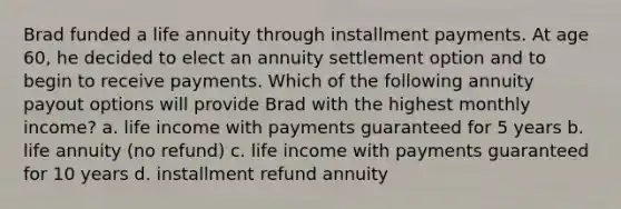 Brad funded a life annuity through installment payments. At age 60, he decided to elect an annuity settlement option and to begin to receive payments. Which of the following annuity payout options will provide Brad with the highest monthly income? a. life income with payments guaranteed for 5 years b. life annuity (no refund) c. life income with payments guaranteed for 10 years d. installment refund annuity