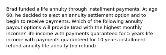 Brad funded a life annuity through installment payments. At age 60, he decided to elect an annuity settlement option and to begin to receive payments. Which of the following annuity payout options will provide Brad with the highest monthly income? life income with payments guaranteed for 5 years life income with payments guaranteed for 10 years installment refund annuity life annuity (no refund)