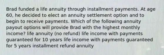 Brad funded a life annuity through installment payments. At age 60, he decided to elect an annuity settlement option and to begin to receive payments. Which of the following annuity payout options will provide Brad with the highest monthly income? life annuity (no refund) life income with payments guaranteed for 10 years life income with payments guaranteed for 5 years installment refund annuity