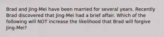 Brad and Jing-Mei have been married for several years. Recently Brad discovered that Jing-Mei had a brief affair. Which of the following will NOT increase the likelihood that Brad will forgive Jing-Mei?