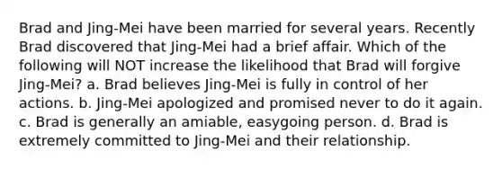 Brad and Jing-Mei have been married for several years. Recently Brad discovered that Jing-Mei had a brief affair. Which of the following will NOT increase the likelihood that Brad will forgive Jing-Mei? a. Brad believes Jing-Mei is fully in control of her actions. b. Jing-Mei apologized and promised never to do it again. c. Brad is generally an amiable, easygoing person. d. Brad is extremely committed to Jing-Mei and their relationship.