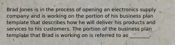 Brad Jones is in the process of opening an electronics supply company and is working on the portion of his business plan template that describes how he will deliver his products and services to his customers. The portion of the business plan template that Brad is working on is referred to as ________.