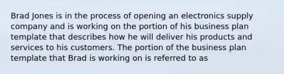 Brad Jones is in the process of opening an electronics supply company and is working on the portion of his business plan template that describes how he will deliver his products and services to his customers. The portion of the business plan template that Brad is working on is referred to as