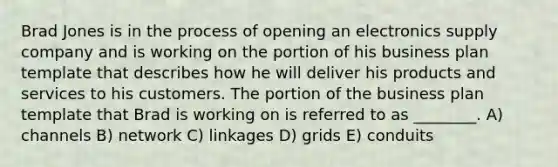 Brad Jones is in the process of opening an electronics supply company and is working on the portion of his business plan template that describes how he will deliver his products and services to his customers. The portion of the business plan template that Brad is working on is referred to as ________. A) channels B) network C) linkages D) grids E) conduits