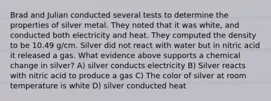 Brad and Julian conducted several tests to determine the properties of silver metal. They noted that it was white, and conducted both electricity and heat. They computed the density to be 10.49 g/cm. Silver did not react with water but in nitric acid it released a gas. What evidence above supports a chemical change in silver? A) silver conducts electricity B) Silver reacts with nitric acid to produce a gas C) The color of silver at room temperature is white D) silver conducted heat