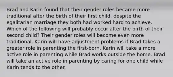 Brad and Karin found that their gender roles became more traditional after the birth of their first child, despite the egalitarian marriage they both had worked hard to achieve. Which of the following will probably occur after the birth of their second child? Their gender roles will become even more traditional. Karin will have adjustment problems if Brad takes a greater role in parenting the first-born. Karin will take a more active role in parenting while Brad works outside the home. Brad will take an active role in parenting by caring for one child while Karin tends to the other.