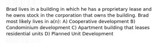 Brad lives in a building in which he has a proprietary lease and he owns stock in the corporation that owns the building. Brad most likely lives in a(n): A) Cooperative development B) Condominium development C) Apartment building that leases residential units D) Planned Unit Development