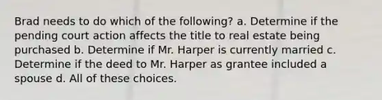 Brad needs to do which of the following? a. Determine if the pending court action affects the title to real estate being purchased b. Determine if Mr. Harper is currently married c. Determine if the deed to Mr. Harper as grantee included a spouse d. All of these choices.