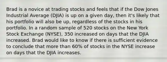 Brad is a novice at trading stocks and feels that if the Dow Jones Industrial Average (DJIA) is up on a given day, then it's likely that his portfolio will also be up, regardless of the stocks in his portfolio. In a random sample of 520 stocks on the New York Stock Exchange (NYSE), 350 increased on days that the DJIA increased. Brad would like to know if there is sufficient evidence to conclude that more than 60% of stocks in the NYSE increase on days that the DJIA increases.