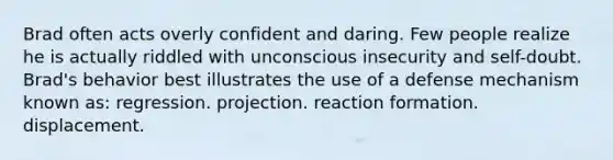 Brad often acts overly confident and daring. Few people realize he is actually riddled with unconscious insecurity and self-doubt. Brad's behavior best illustrates the use of a defense mechanism known as: regression. projection. reaction formation. displacement.