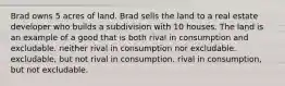 Brad owns 5 acres of land. Brad sells the land to a real estate developer who builds a subdivision with 10 houses. The land is an example of a good that is both rival in consumption and excludable. neither rival in consumption nor excludable. excludable, but not rival in consumption. rival in consumption, but not excludable.