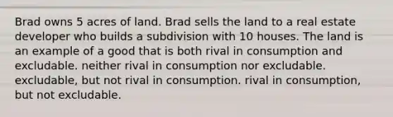 Brad owns 5 acres of land. Brad sells the land to a real estate developer who builds a subdivision with 10 houses. The land is an example of a good that is both rival in consumption and excludable. neither rival in consumption nor excludable. excludable, but not rival in consumption. rival in consumption, but not excludable.