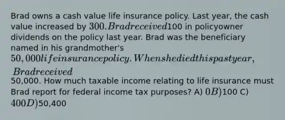 Brad owns a cash value life insurance policy. Last year, the cash value increased by 300. Brad received100 in policyowner dividends on the policy last year. Brad was the beneficiary named in his grandmother's 50,000 life insurance policy. When she died this past year, Brad received50,000. How much taxable income relating to life insurance must Brad report for federal income tax purposes? A) 0 B)100 C) 400 D)50,400