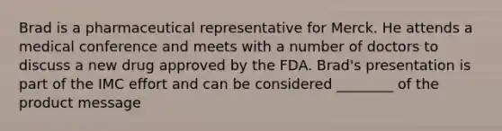 Brad is a pharmaceutical representative for Merck. He attends a medical conference and meets with a number of doctors to discuss a new drug approved by the FDA. Brad's presentation is part of the IMC effort and can be considered ________ of the product message