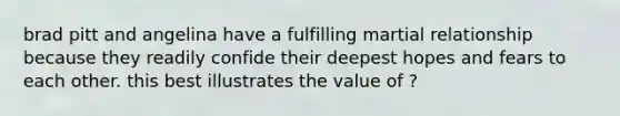 brad pitt and angelina have a fulfilling martial relationship because they readily confide their deepest hopes and fears to each other. this best illustrates the value of ?