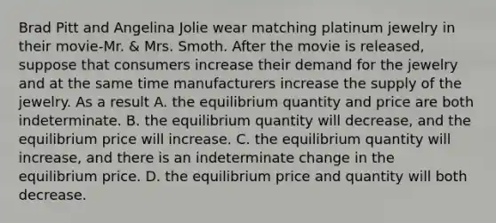 Brad Pitt and Angelina Jolie wear matching platinum jewelry in their movie-Mr. & Mrs. Smoth. After the movie is released, suppose that consumers increase their demand for the jewelry and at the same time manufacturers increase the supply of the jewelry. As a result A. the equilibrium quantity and price are both indeterminate. B. the equilibrium quantity will decrease, and the equilibrium price will increase. C. the equilibrium quantity will increase, and there is an indeterminate change in the equilibrium price. D. the equilibrium price and quantity will both decrease.