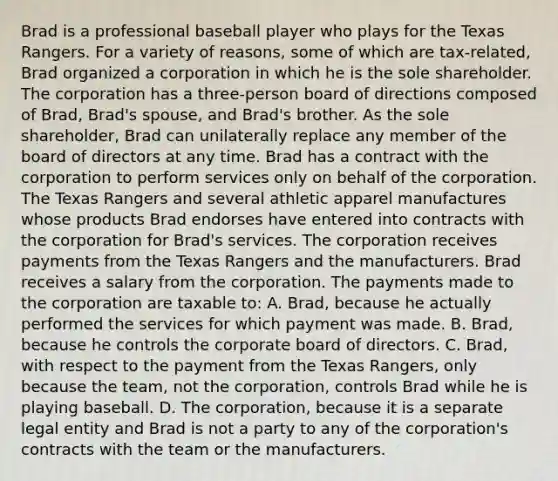 Brad is a professional baseball player who plays for the Texas Rangers. For a variety of reasons, some of which are tax-related, Brad organized a corporation in which he is the sole shareholder. The corporation has a three-person board of directions composed of Brad, Brad's spouse, and Brad's brother. As the sole shareholder, Brad can unilaterally replace any member of the board of directors at any time. Brad has a contract with the corporation to perform services only on behalf of the corporation. The Texas Rangers and several athletic apparel manufactures whose products Brad endorses have entered into contracts with the corporation for Brad's services. The corporation receives payments from the Texas Rangers and the manufacturers. Brad receives a salary from the corporation. The payments made to the corporation are taxable to: A. Brad, because he actually performed the services for which payment was made. B. Brad, because he controls the corporate board of directors. C. Brad, with respect to the payment from the Texas Rangers, only because the team, not the corporation, controls Brad while he is playing baseball. D. The corporation, because it is a separate legal entity and Brad is not a party to any of the corporation's contracts with the team or the manufacturers.