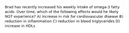 Brad has recently increased his weekly intake of omega-3 fatty acids. Over time, which of the following effects would he likely NOT experience? A) increase in risk for cardiovascular disease B) reduction in inflammation C) reduction in blood triglycerides D) increase in HDLs