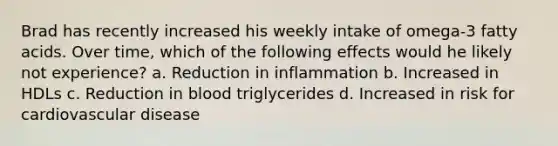 Brad has recently increased his weekly intake of omega-3 fatty acids. Over time, which of the following effects would he likely not experience? a. Reduction in inflammation b. Increased in HDLs c. Reduction in blood triglycerides d. Increased in risk for cardiovascular disease