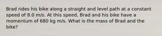 Brad rides his bike along a straight and level path at a constant speed of 8.0 m/s. At this speed, Brad and his bike have a momentum of 680 kg m/s. What is the mass of Brad and the bike?