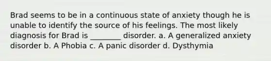 Brad seems to be in a continuous state of anxiety though he is unable to identify the source of his feelings. The most likely diagnosis for Brad is ________ disorder. a. A generalized anxiety disorder b. A Phobia c. A panic disorder d. Dysthymia