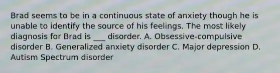 Brad seems to be in a continuous state of anxiety though he is unable to identify the source of his feelings. The most likely diagnosis for Brad is ___ disorder. A. Obsessive-compulsive disorder B. Generalized anxiety disorder C. Major depression D. Autism Spectrum disorder