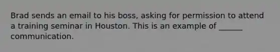 Brad sends an email to his boss, asking for permission to attend a training seminar in Houston. This is an example of ______ communication.