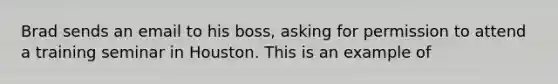 Brad sends an email to his boss, asking for permission to attend a training seminar in Houston. This is an example of