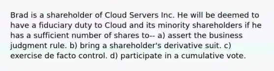 Brad is a shareholder of Cloud Servers Inc. He will be deemed to have a fiduciary duty to Cloud and its minority shareholders if he has a sufficient number of shares to-- a) assert the business judgment rule. b) bring a shareholder's derivative suit. c) exercise de facto control. d) participate in a cumulative vote.