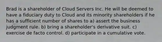 Brad is a shareholder of Cloud Servers Inc. He will be deemed to have a fiduciary duty to Cloud and its minority shareholders if he has a sufficient number of shares to a) assert the business judgment rule. b) bring a shareholder's derivative suit. c) exercise de facto control. d) participate in a cumulative vote.