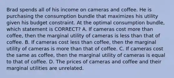 Brad spends all of his income on cameras and coffee. He is purchasing the consumption bundle that maximizes his utility given his budget constraint. At the optimal consumption bundle, which statement is CORRECT? A. If cameras cost more than coffee, then the marginal utility of cameras is less than that of coffee. B. If cameras cost less than coffee, then the marginal utility of cameras is more than that of coffee. C. If cameras cost the same as coffee, then the marginal utility of cameras is equal to that of coffee. D. The prices of cameras and coffee and their marginal utilities are unrelated.