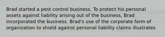 Brad started a pest control business. To protect his personal assets against liability arising out of the business, Brad incorporated the business. Brad's use of the corporate form of organization to shield against personal liability claims illustrates