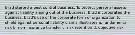 Brad started a pest control business. To protect personal assets against liability arising out of the business, Brad incorporated the business. Brad's use of the corporate form of organization to shield against personal liability claims illustrates a. fundamental risk b. non-insurance transfer c. risk retention d. objective risk