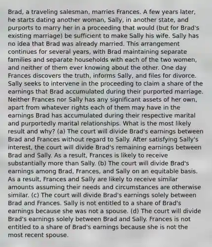 Brad, a traveling salesman, marries Frances. A few years later, he starts dating another woman, Sally, in another state, and purports to marry her in a proceeding that would (but for Brad's existing marriage) be sufficient to make Sally his wife. Sally has no idea that Brad was already married. This arrangement continues for several years, with Brad maintaining separate families and separate households with each of the two women, and neither of them ever knowing about the other. One day Frances discovers the truth, informs Sally, and files for divorce. Sally seeks to intervene in the proceeding to claim a share of the earnings that Brad accumulated during their purported marriage. Neither Frances nor Sally has any significant assets of her own, apart from whatever rights each of them may have in the earnings Brad has accumulated during their respective marital and purportedly marital relationships. What is the most likely result and why? (a) The court will divide Brad's earnings between Brad and Frances without regard to Sally. After satisfying Sally's interest, the court will divide Brad's remaining earnings between Brad and Sally. As a result, Frances is likely to receive substantially more than Sally. (b) The court will divide Brad's earnings among Brad, Frances, and Sally on an equitable basis. As a result, Frances and Sally are likely to receive similar amounts assuming their needs and circumstances are otherwise similar. (c) The court will divide Brad's earnings solely between Brad and Frances. Sally is not entitled to a share of Brad's earnings because she was not a spouse. (d) The court will divide Brad's earnings solely between Brad and Sally. Frances is not entitled to a share of Brad's earnings because she is not the most recent spouse.