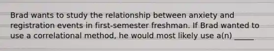 Brad wants to study the relationship between anxiety and registration events in first-semester freshman. If Brad wanted to use a correlational method, he would most likely use a(n) _____