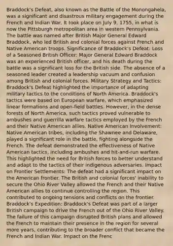 Braddock's Defeat, also known as the Battle of the Monongahela, was a significant and disastrous military engagement during the French and Indian War. It took place on July 9, 1755, in what is now the Pittsburgh metropolitan area in western Pennsylvania. The battle was named after British Major General Edward Braddock, who led British and colonial forces against French and Native American troops. Significance of Braddock's Defeat: Loss of a Seasoned British Officer: Major General Edward Braddock was an experienced British officer, and his death during the battle was a significant loss for the British side. The absence of a seasoned leader created a leadership vacuum and confusion among British and colonial forces. Military Strategy and Tactics: Braddock's Defeat highlighted the importance of adapting military tactics to the conditions of North America. Braddock's tactics were based on European warfare, which emphasized linear formations and open-field battles. However, in the dense forests of North America, such tactics proved vulnerable to ambushes and guerrilla warfare tactics employed by the French and their Native American allies. Native American Involvement: Native American tribes, including the Shawnee and Delaware, played a significant role in the battle, fighting alongside the French. The defeat demonstrated the effectiveness of Native American tactics, including ambushes and hit-and-run warfare. This highlighted the need for British forces to better understand and adapt to the tactics of their indigenous adversaries. Impact on Frontier Settlements: The defeat had a significant impact on the American frontier. The British and colonial forces' inability to secure the Ohio River Valley allowed the French and their Native American allies to continue controlling the region. This contributed to ongoing tensions and conflicts on the frontier. Braddock's Expedition: Braddock's Defeat was part of a larger British campaign to drive the French out of the Ohio River Valley. The failure of this campaign disrupted British plans and allowed the French to maintain their presence in the region for several more years, contributing to the broader conflict that became the French and Indian War. Impact on the Frenc