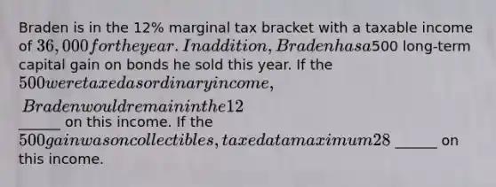 Braden is in the 12% marginal tax bracket with a taxable income of 36,000 for the year. In addition, Braden has a500 long-term capital gain on bonds he sold this year. If the 500 were taxed as ordinary income, Braden would remain in the 12% rate bracket. Since it is a long-term capital gain on security sales, Braden will pay tax of ______ on this income. If the 500 gain was on collectibles, taxed at a maximum 28%, Braden would incur tax of ______ on this income.