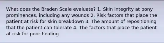 What does the Braden Scale evaluate? 1. Skin integrity at bony prominences, including any wounds 2. Risk factors that place the patient at risk for skin breakdown 3. The amount of repositioning that the patient can tolerate 4. The factors that place the patient at risk for poor healing