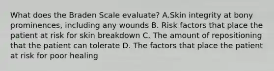 What does the Braden Scale evaluate? A.Skin integrity at bony prominences, including any wounds B. Risk factors that place the patient at risk for skin breakdown C. The amount of repositioning that the patient can tolerate D. The factors that place the patient at risk for poor healing