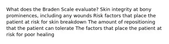 What does the Braden Scale evaluate? Skin integrity at bony prominences, including any wounds Risk factors that place the patient at risk for skin breakdown The amount of repositioning that the patient can tolerate The factors that place the patient at risk for poor healing