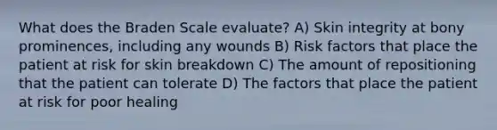 What does the Braden Scale evaluate? A) Skin integrity at bony prominences, including any wounds B) Risk factors that place the patient at risk for skin breakdown C) The amount of repositioning that the patient can tolerate D) The factors that place the patient at risk for poor healing