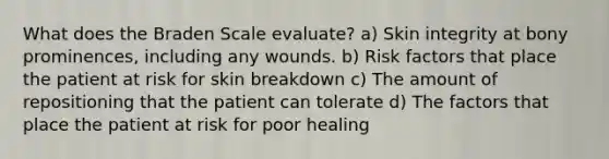 What does the Braden Scale evaluate? a) Skin integrity at bony prominences, including any wounds. b) Risk factors that place the patient at risk for skin breakdown c) The amount of repositioning that the patient can tolerate d) The factors that place the patient at risk for poor healing