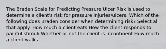 The Braden Scale for Predicting Pressure Ulcer Risk is used to determine a client's risk for pressure injuries/ulcers. Which of the following does Braden consider when determining risk? Select all that apply. How much a client eats How the client responds to painful stimuli Whether or not the client is incontinent How much a client walks